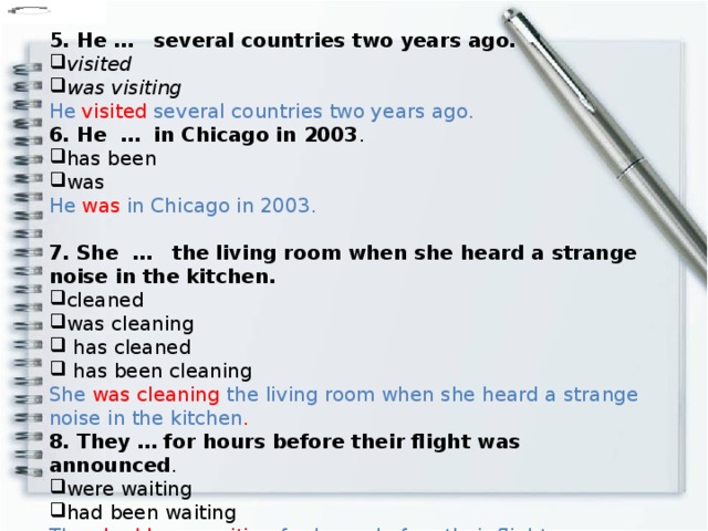 5. He …   several countries two years ago. visited was visiting He visited several countries two years ago. 6. He  …  in Chicago in 2003 . has been was He was in Chicago in 2003. 7. She  …   the living room when she heard a strange noise in the kitchen. cleaned was cleaning  has cleaned  has been cleaning She was cleaning the living room when she heard a strange noise in the kitchen . 8. They … for hours before their flight was announced . were waiting had been waiting They had been waiting for hours before their flight was announced.