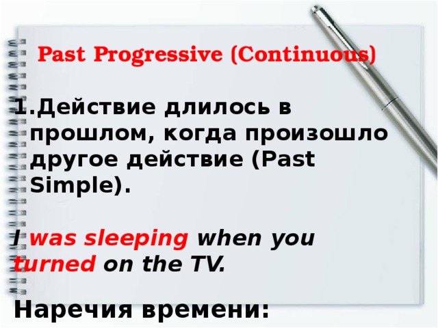 Past Progressive (Continuous)   Действие длилось в прошлом, когда произошло другое действие (Past Simple).  I was sleeping when you turned on the TV. Наречия времени:  when - когда