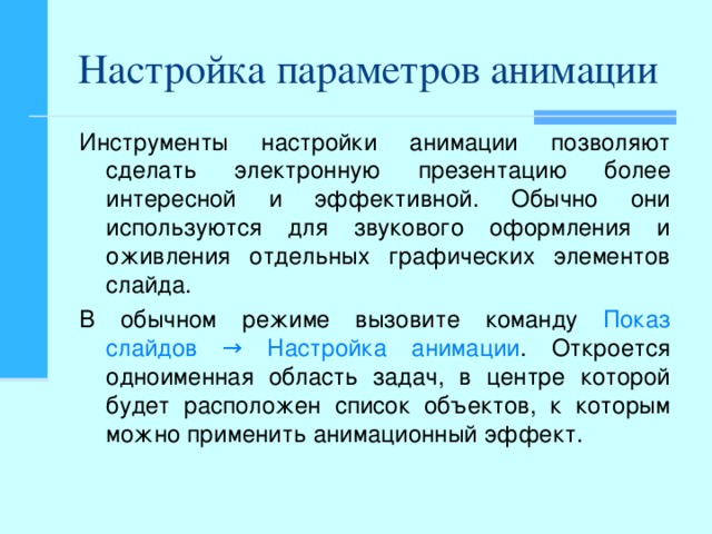 Настройка параметров анимации Инструменты настройки анимации позволяют сделать электронную презентацию более интересной и эффективной. Обычно они используются для звукового оформления и оживления отдельных графических элементов слайда. В обычном режиме вызовите команду Показ слайдов → Настройка анимации . Откроется одноименная область задач, в центре которой будет расположен список объектов, к которым можно применить анимационный эффект.