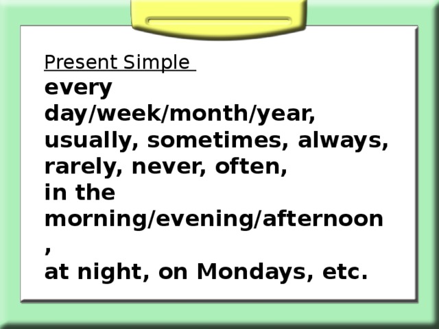 Present Simple every day/week/month/year, usually, sometimes, always, rarely, never, often, in the morning/evening/afternoon, at night, on Mondays, etc.