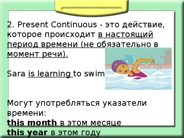 2. Present Сontinuous - это действие, которое происходит в настоящий период времени (не обязательно в момент речи).  Sara is learning to swim. Могут употребляться указатели времени: this month в этом месяце this year в этом году