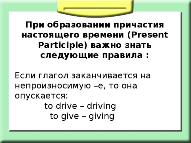 При образовании причастия настоящего времени (Present Participle) важно знать следующие правила : Если глагол заканчивается на непроизносимую –е, то она опускается:  to drive – driving  to give – giving