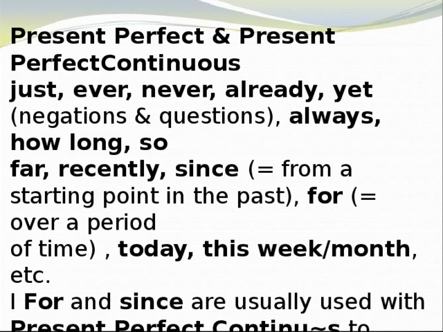 Present Perfect & Present PerfectContinuous just, ever, never, already, yet (negations & questions), always, how long, so far, recently, since (= from a starting point in the past), for (= over a period of time) , today, this week/month , etc. I For and since are usually used with Present Perfect Continu~s to emphasise the duration of an action