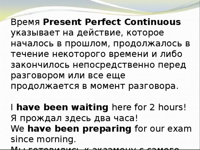 Время Present Perfect Continuous указывает на действие, которое началось в прошлом, продолжалось в течение некоторого времени и либо закончилось непосредственно перед разговором или все еще продолжается в момент разговора. I have been waiting here for 2 hours! Я прождал здесь два часа! We have been preparing for our exam since morning. Мы готовились к экзамену с самого утра.