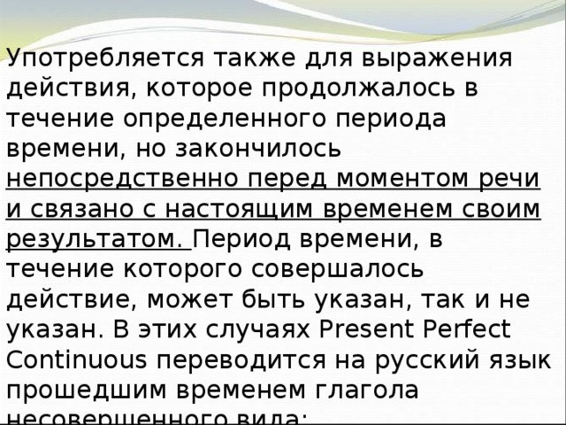 Употребляется также для выражения действия, которое продолжалось в течение определенного периода времени, но закончилось непосредственно перед моментом речи и связано с настоящим временем своим результатом. Период времени, в течение которого совершалось действие, может быть указан, так и не указан. В этих случаях Present Perfect Continuous переводится на русский язык прошедшим временем глагола несовершенного вида: