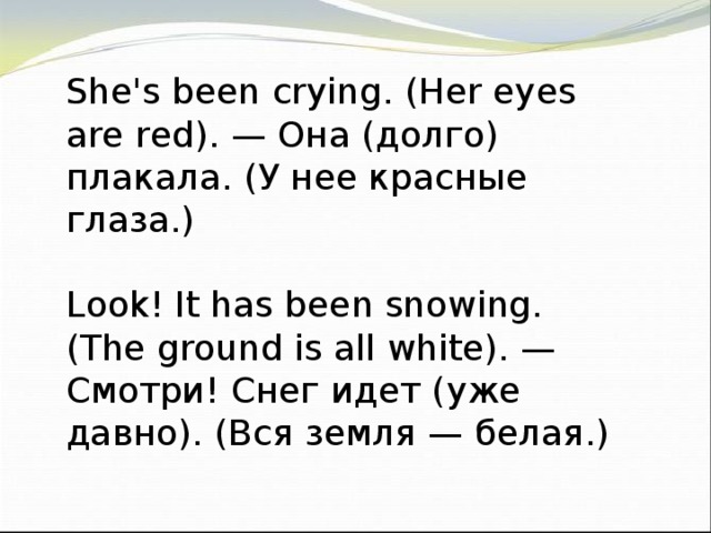 She's been crying. (Her eyes are red). — Она (долго) плакала. (У нее красные глаза.) Look! It has been snowing. (The ground is all white). — Смотри! Снег идет (уже давно). (Вся земля — белая.)