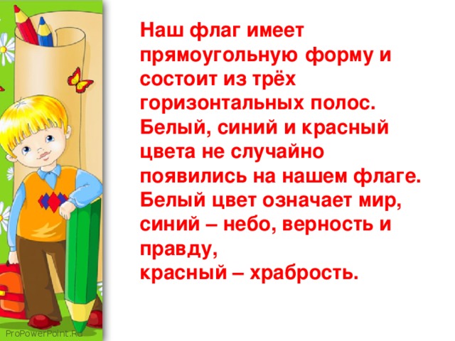 Наш флаг имеет прямоугольную форму и состоит из трёх горизонтальных полос. Белый, синий и красный цвета не случайно появились на нашем флаге. Белый цвет означает мир, синий – небо, верность и правду, красный – храбрость.