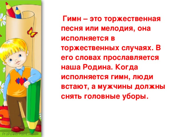 Гимн – это торжественная песня или мелодия, она исполняется в торжественных случаях. В его словах прославляется наша Родина. Когда исполняется гимн, люди встают, а мужчины должны снять головные уборы.