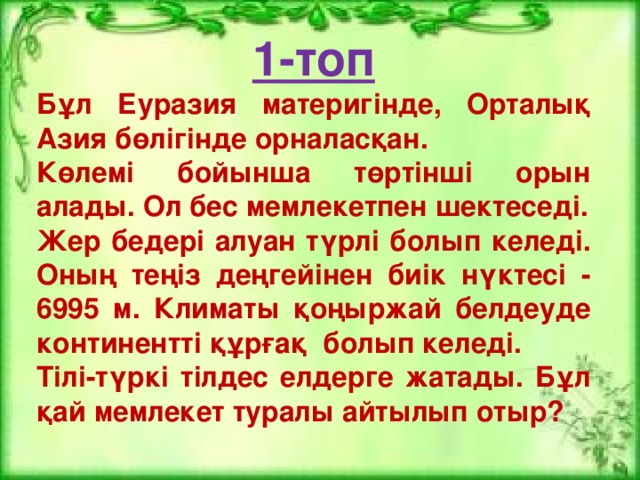 1-топ Бұл Еуразия материгінде, Орталық Азия бөлігінде орналасқан. Көлемі бойынша төртінші орын алады. Ол бес мемлекетпен шектеседі. Жер бедері алуан түрлі болып келеді. Оның теңіз деңгейінен биік нүктесі - 6995 м. Климаты қоңыржай белдеуде континентті құрғақ болып келеді. Тілі-түркі тілдес елдерге жатады. Бұл қай мемлекет туралы айтылып отыр?