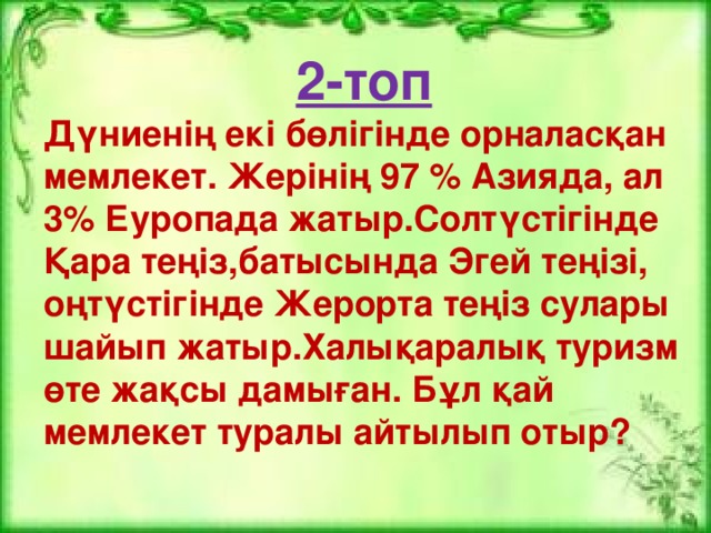 2-топ Дүниенің екі бөлігінде орналасқан мемлекет. Жерінің 97 % Азияда, ал 3% Еуропада жатыр.Солтүстігінде Қара теңіз,батысында Эгей теңізі, оңтүстігінде Жерорта теңіз сулары шайып жатыр.Халықаралық туризм өте жақсы дамыған. Бұл қай мемлекет туралы айтылып отыр?