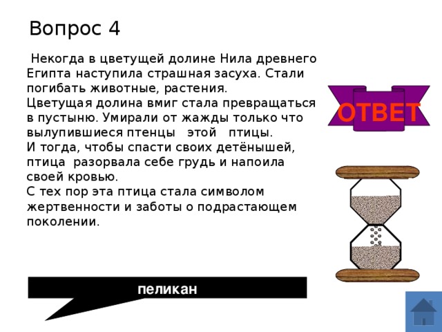 Вопрос 4  Некогда в цветущей долине Нила древнего Египта наступила страшная засуха. Стали погибать животные, растения.  Цветущая долина вмиг стала превращаться в пустыню. Умирали от жажды только что вылупившиеся птенцы этой птицы.  И тогда, чтобы спасти своих детёнышей, птица разорвала себе грудь и напоила своей кровью.  С тех пор эта птица стала символом жертвенности и заботы о подрастающем поколении. ОТВЕТ пеликан