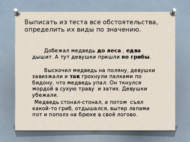 Выписать из теста все обстоятельства, определить их виды по значению.     Добежал медведь до леса , едва дышит. А тут девушки пришли по грибы .  Выскочил медведь на поляну, девушки завизжали и так грохнули палками по бидону, что медведь упал. Он ткнулся мордой в сухую траву и затих. Девушки убежали.  Медведь стонал-стонал, а потом съел какой-то гриб, отдышался, вытер лапами пот и пополз на брюхе в своё логово.   