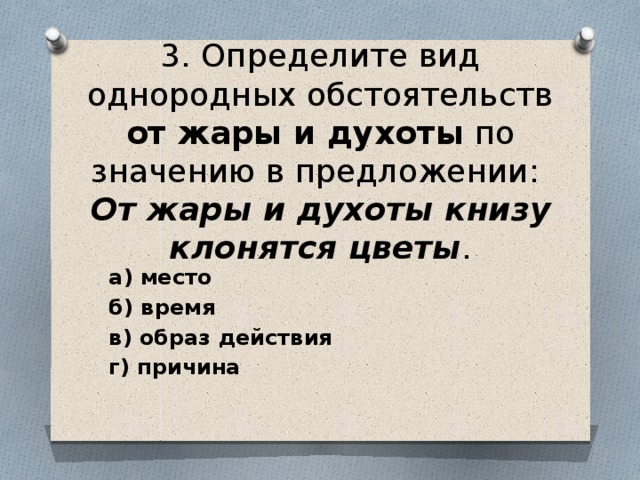 3. Определите вид однородных обстоятельств от жары и духоты по значению в предложении: От жары и духоты книзу клонятся цветы .   а) место  б) время  в) образ действия  г) причина