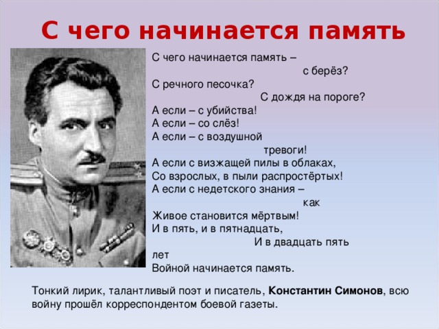 С чего начинается память С чего начинается память –   с берёз? С речного песочка?   С дождя на пороге? А если – с убийства! А если – со слёз! А если – с воздушной   тревоги! А если с визжащей пилы в облаках, Со взрослых, в пыли распростёртых!  А если с недетского знания –   как Живое становится мёртвым! И в пять, и в пятнадцать,   И в двадцать пять лет Войной начинается память. Тонкий лирик, талантливый поэт и писатель, Константин Симонов , всю войну прошёл корреспондентом боевой газеты.