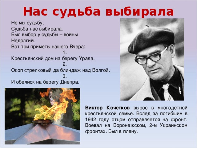 Нас судьба выбирала Не мы судьбу, Судьба нас выбирала. Был выбор у судьбы – войны Недолгий. Вот три приметы нашего Вчера: 1. Крестьянский дом на берегу Урала. 2. Окоп стрелковый да блиндаж над Волгой. 3. И обелиск на берегу Днепра. Виктор Кочетков вырос в многодетной крестьянской семье. Вслед за погибшим в 1942 году отцом отправляется на фронт. Воевал на Воронежском, 2-м Украинском фронтах. Был в плену.