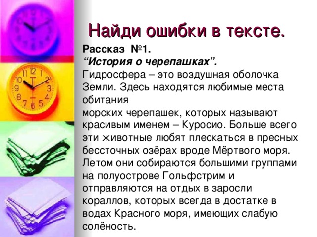 Найди ошибки в тексте. Рассказ №1. “ История о черепашках”. Гидросфера – это воздушная оболочка Земли. Здесь находятся любимые места обитания морских черепашек, которых называют красивым именем – Куросио. Больше всего эти животные любят плескаться в пресных бессточных озёрах вроде Мёртвого моря. Летом они собираются большими группами на полуострове Гольфстрим и отправляются на отдых в заросли кораллов, которых всегда в достатке в водах Красного моря, имеющих слабую солёность.