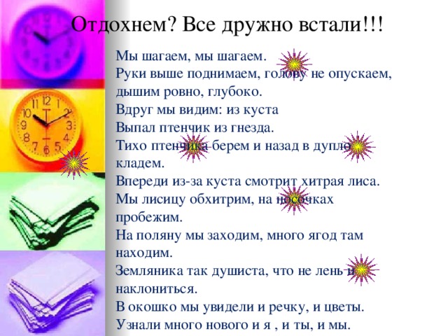 Отдохнем? Все дружно встали!!! Мы шагаем, мы шагаем. Руки выше поднимаем, голову не опускаем, дышим ровно, глубоко. Вдруг мы видим: из куста Выпал птенчик из гнезда. Тихо птенчика берем и назад в дупло кладем. Впереди из-за куста смотрит хитрая лиса. Мы лисицу обхитрим, на носочках пробежим. На поляну мы заходим, много ягод там находим. Земляника так душиста, что не лень и наклониться. В окошко мы увидели и речку, и цветы. Узнали много нового и я , и ты, и мы.