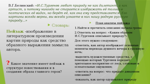 В.Г.Белинский: «И.С.Тургенев любит природу не как дилетант, а как артист, и потому никогда не старается изображать её только в поэтических её видах, но берёт её, как она ему представляется. Его картины всегда верны, вы всегда узнаете в них нашу родную русскую природу…» План анализа пейзажа 1.Найти и прочитать описание начала грозы. 2.Ответить на вопрос: «Каким образом И.С.Тургенев описывает природу?» Для этого нужно следующее: -отметить, как автор изображает основные моменты перехода душного вечера в грозовую ночь; -выделить художественные средства, с помощью которых Тургенев передаёт зрительное восприятие от леса, слуховые и осязательные ощущения; -ответить на вопрос: что придаёт динамизм описанию? -показать, как автор одушевляет природу Словарь: Пейзаж -изображение в литературном произведении картин природы как средство образного выражения замысла автора. ?  Какое значение имеет пейзаж в структуре повествования и в создании образа главного героя?