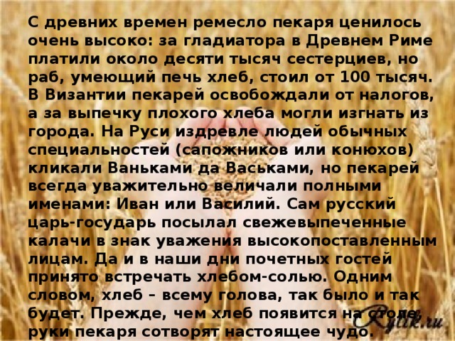 С древних времен ремесло пекаря ценилось очень высоко: за гладиатора в Древнем Риме платили около десяти тысяч сестерциев, но раб, умеющий печь хлеб, стоил от 100 тысяч. В Византии пекарей освобождали от налогов, а за выпечку плохого хлеба могли изгнать из города. На Руси издревле людей обычных специальностей (сапожников или конюхов) кликали Ваньками да Васьками, но пекарей всегда уважительно величали полными именами: Иван или Василий. Сам русский царь-государь посылал свежевыпеченные калачи в знак уважения высокопоставленным лицам. Да и в наши дни почетных гостей принято встречать хлебом-солью. Одним словом, хлеб – всему голова, так было и так будет. Прежде, чем хлеб появится на столе, руки пекаря сотворят настоящее чудо. Используя старые традиции и применяя новые технологии на нашем столе сегодня сотни видов хлебобулочных изделий.