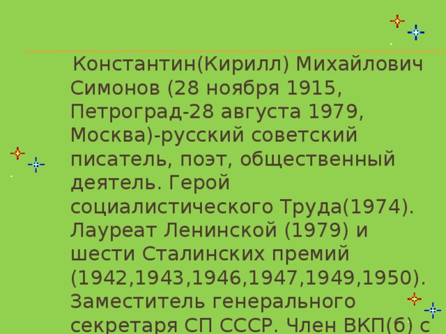 Константин(Кирилл) Михайлович Симонов (28 ноября 1915, Петроград-28 августа 1979, Москва)-русский советский писатель, поэт, общественный деятель. Герой социалистического Труда(1974). Лауреат Ленинской (1979) и шести Сталинских премий (1942,1943,1946,1947,1949,1950). Заместитель генерального секретаря СП СССР. Член ВКП(б) с 1942 года.