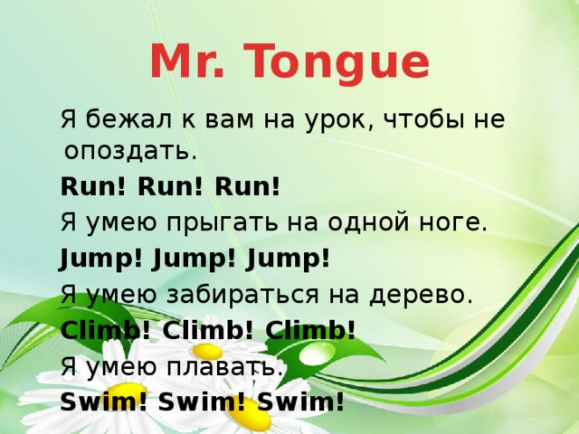 Mr. Tongue Я бежал к вам на урок, чтобы не опоздать. Run! Run! Run! Я умею прыгать на одной ноге. Jump! Jump! Jump! Я умею забираться на дерево. Climb! Climb! Climb! Я умею плавать. Swim! Swim! Swim!