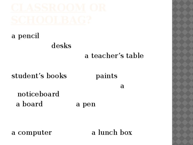 classroom or schoolbag ? a pencil  desks  a teacher’s table student’s books paints  a noticeboard  a board a pen a computer a lunch box posters notebooks