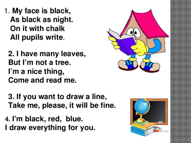 1. My face is black,  As black as night.  On it with chalk  All pupils write . 2. I have many leaves, But I’m not a tree. I’m a nice thing, Come and read me.       3. If you want to draw a line, Take me, please, it will be fine.   4. I’m black, red, blue. I draw everything for you.