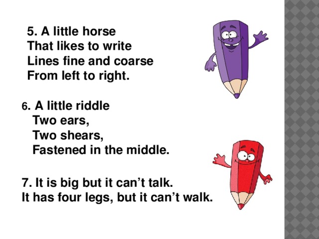 5.  A little horse That likes to write Lines fine and coarse From left to right.   6 . A little riddle  Two ears,   Two shears,  Fastened in the middle.    7. It is big but it can’t talk. It has four legs, but it can’t walk.
