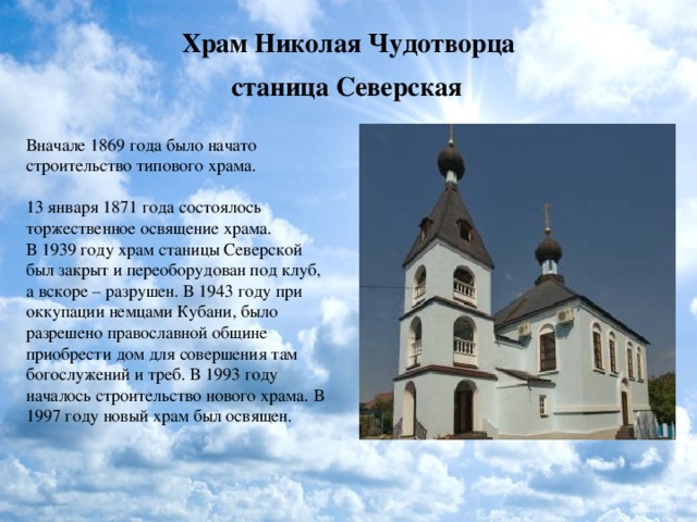 Храм Николая Чудотворца  станица Северская  Вначале 1869 года было начато строительство типового храма.   13 января 1871 года состоялось торжественное освящение храма. В 1939 году храм станицы Северской был закрыт и переоборудован под клуб, а вскоре – разрушен. В 1943 году при оккупации немцами Кубани, было разрешено православной общине приобрести дом для совершения там богослужений и треб. В 1993 году началось строительство нового храма. В 1997 году новый храм был освящен. 