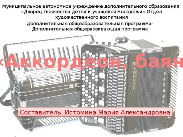 Муниципальное автономное учреждение дополнительного образования «Дворец творчества детей и учащейся молодёжи» Отдел художественного воспитания Дополнительная общеобразовательная программа- Дополнительная общеразвивающая программа «Аккордеон, баян» Составитель: Истомина Мария Александровна