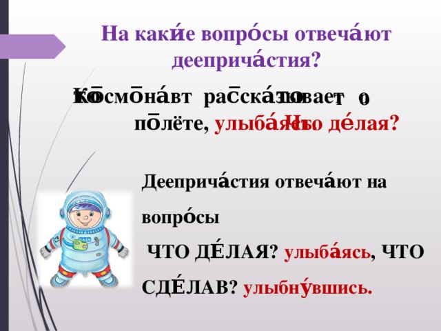 На каки́е вопро́сы отвеча́ют дееприча́стия? Ко̅смо̅на́вт рас̅ска́зывает͜ о͜ по̅лёте, улыба́ясь. Что де́лая? Дееприча́стия отвеча́ют на вопро́сы  ЧТО ДЕ́ЛАЯ? улыба́ясь , ЧТО СДЕ́ЛАВ? улыбну́вшись.