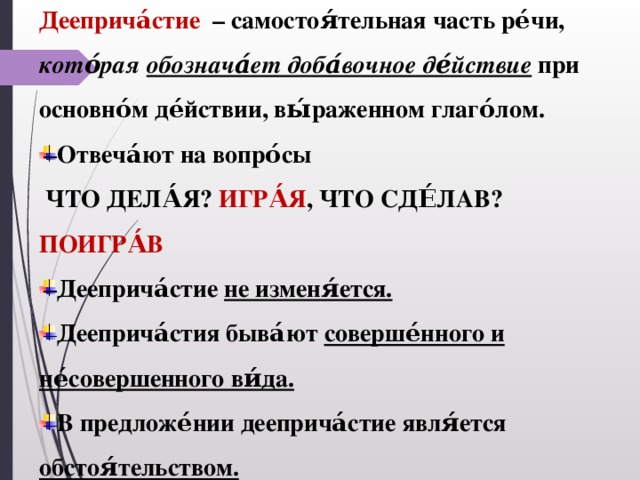 Дееприча́стие – самостоя́тельная часть ре́чи, кото́рая обознача́ет доба́вочное де́йствие при основно́м де́йствии, вы́раженном глаго́лом. Отвеча́ют на вопро́сы  ЧТО ДЕЛА́Я? ИГРА́Я , ЧТО СДЕ́ЛАВ? ПОИГРА́В