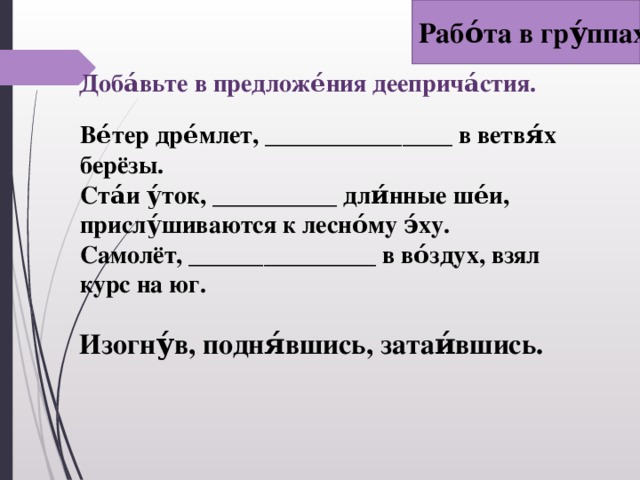 Рабо́та в гру́ппах Доба́вьте в предложе́ния дееприча́стия.   Ве́тер дре́млет, _______________ в ветвя́х берёзы. Ста́и у́ток, __________ дли́нные ше́и, прислу́шиваются к лесно́му э́ху. Самолёт, _______________ в во́здух, взял курс на юг.   Изогну́в, подня́вшись, затаи́вшись.