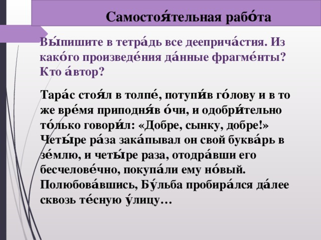 Самостоя́тельная рабо́та Вы́пишите в тетра́дь все дееприча́стия. Из како́го произведе́ния да́нные фрагме́нты? Кто а́втор?   Тара́с стоя́л в толпе́, потупи́в го́лову и в то же вре́мя приподня́в о́чи, и одобри́тельно то́лько говори́л: «Добре, сынку, добре!» Четы́ре ра́за зака́пывал он свой буква́рь в зе́млю, и четы́ре раза, отодра́вши его бесчелове́чно, покупа́ли ему но́вый. Полюбова́вшись, Бу́льба пробира́лся да́лее сквозь те́сную у́лицу…