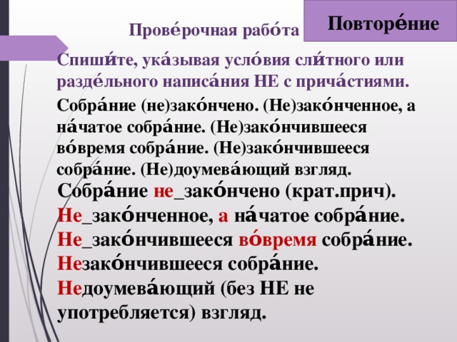 Повторе́ние Прове́рочная рабо́та Спиши́те, ука́зывая усло́вия сли́тного или разде́льного написа́ния НЕ с прича́стиями.   Собра́ние (не)зако́нчено. (Не)зако́нченное, а на́чатое собра́ние. (Не)зако́нчившееся во́время собра́ние. (Не)зако́нчившееся собра́ние. (Не)доумева́ющий взгляд. Собра́ние не _зако́нчено (крат.прич). Не _зако́нченное, а на́чатое собра́ние. Не _зако́нчившееся во́время собра́ние. Не зако́нчившееся собра́ние. Не доумева́ющий (без НЕ не употребляется) взгляд.