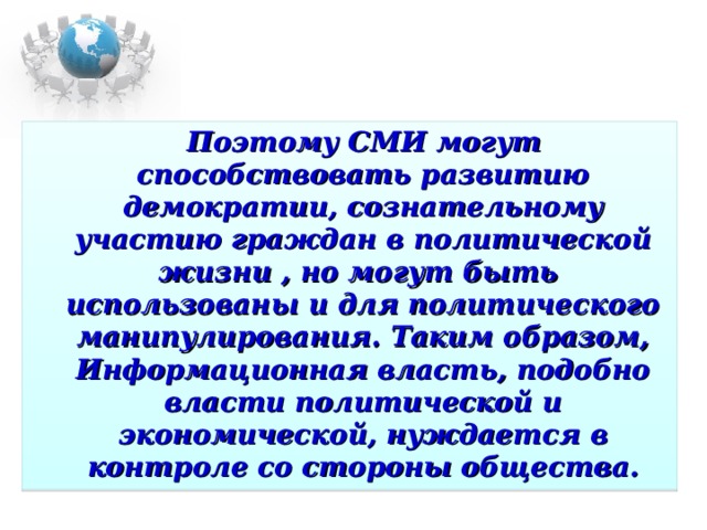 Поэтому СМИ могут способствовать развитию демократии, сознательному  участию граждан в политической жизни , но могут быть  использованы и для политического манипулирования. Таким образом, Информационная власть, подобно власти политической и экономической, нуждается в контроле со стороны общества.