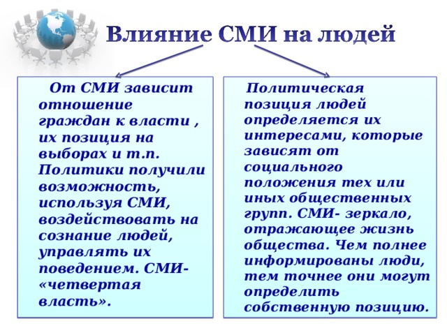 От СМИ зависит отношение граждан к власти , их позиция на выборах и т.п. Политики получили возможность, используя СМИ, воздействовать на сознание людей, управлять их поведением. СМИ- «четвертая власть».  Политическая позиция людей определяется их интересами, которые зависят от социального положения тех или иных общественных групп. СМИ- зеркало, отражающее жизнь общества. Чем полнее информированы люди, тем точнее они могут определить собственную позицию.