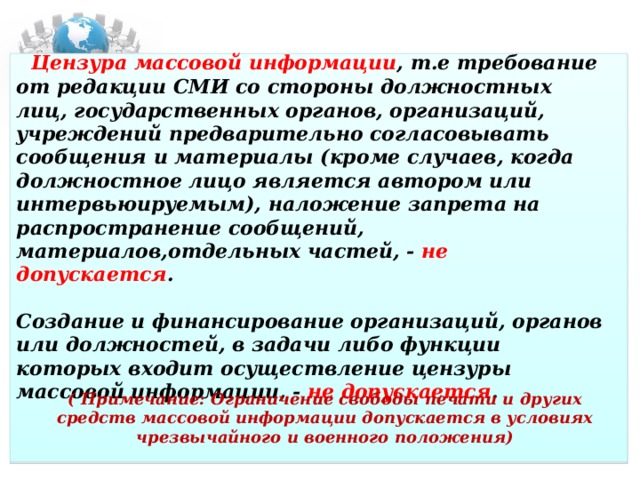 Цензура массовой информации , т.е требование от редакции СМИ со стороны должностных лиц, государственных органов, организаций, учреждений предварительно согласовывать сообщения и материалы (кроме случаев, когда должностное лицо является автором или интервьюируемым), наложение запрета на распространение сообщений, материалов,отдельных частей, -  не допускается .   Создание и финансирование организаций, органов или должностей, в задачи либо функции которых входит осуществление цензуры массовой информации, -  не допускается .  ( Примечание: Ограничение свободы печати и других средств массовой информации допускается в условиях чрезвычайного и военного положения)