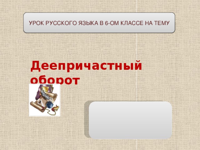 УРОК РУССКОГО ЯЗЫКА В 6-ОМ КЛАССЕ НА ТЕМУ   Деепричастный оборот