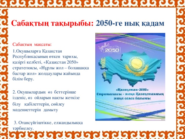 Сабақтың тақырыбы: 2050-ге нық қадам     Сабақтың мақсаты: Оқушыларға Қазақстан Республикасының өткен тарихы, қазіргі келбеті, «Қазақстан 2050» стратегиясы, «Нұрлы жол – болашаққа бастар жол» жолдаулары жайында білім беру. 2. Оқушылардың өз беттерінше ізденіс, өз ойларын нақты жеткізе білу қабілеттерін, сөйлеу мәдениеттерін дамыту  3. Отансүйгіштікке, елжандылыққа тәрбиелеу.