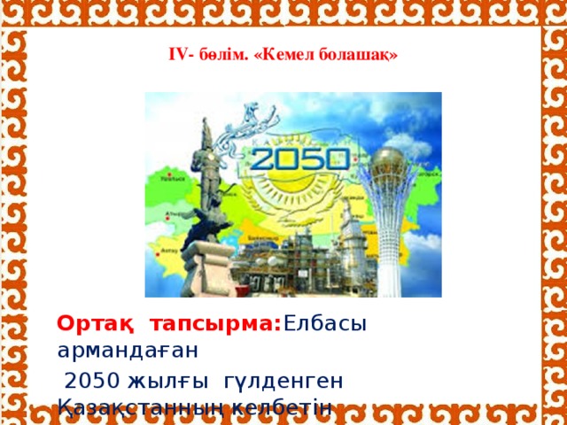 IV- бөлім. «Кемел болашақ»    Ортақ тапсырма: Елбасы армандаған  2050 жылғы гүлденген Қазақстанның келбетін сипаттаңдар .