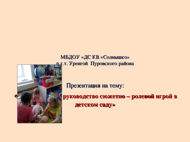 МБДОУ «ДС КВ «Солнышко»  п.г.т. Уренгой Пуровского района     Презентация на тему:  « Организация и руководство сюжетно – ролевой игрой в детском саду»          Подготовила:  Воспитатель Серая Т.С.