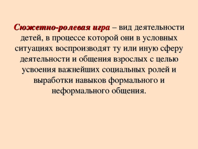 Сюжетно-ролевая игра – вид деятельности детей, в процессе которой они в условных ситуациях воспроизводят ту или иную сферу деятельности и общения взрослых с целью усвоения важнейших социальных ролей и выработки навыков формального и неформального общения.