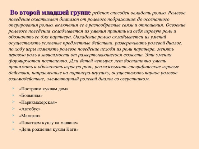   Во второй младшей группе ребенок способен овладеть ролью. Ролевое поведение охватывает диапазон от ролевого подражания до осознанного оперирования ролью, включения ее в разнообразные связи и отношения. Освоение ролевого поведения складывается из умения принять на себя игровую роль и обозначить ее для партнера. Овладение ролью складывается из умений осуществлять условные предметные действия, разворачивать ролевой диалог, по ходу игры изменять ролевое поведение исходя из роли партнера, менять игровую роль в зависимости от развертывающегося сюжета. Эти умения формируются постепенно. Для детей четырех лет достаточно уметь принимать и обозначать игровую роль, реализовывать специфические игровые действия, направленные на партнера-игрушку, осуществлять парное ролевое взаимодействие, элементарный ролевой диалог со сверстником.