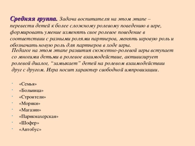 Средняя группа.  Задача воспитателя на этом этапе – перевести детей к более сложному ролевому поведению в игре, формировать умение изменять свое ролевое поведение в соответствии с разными ролями партнеров, менять игровую роль и обозначать новую роль для партнеров в ходе игры. Педагог на этом этапе развития сюжетно-ролевой игры вступает со многими детьми в ролевое взаимодействие, активизирует ролевой диалог, “замыкает” детей на ролевом взаимодействии друг с другом. Игра носит характер свободной импровизации .