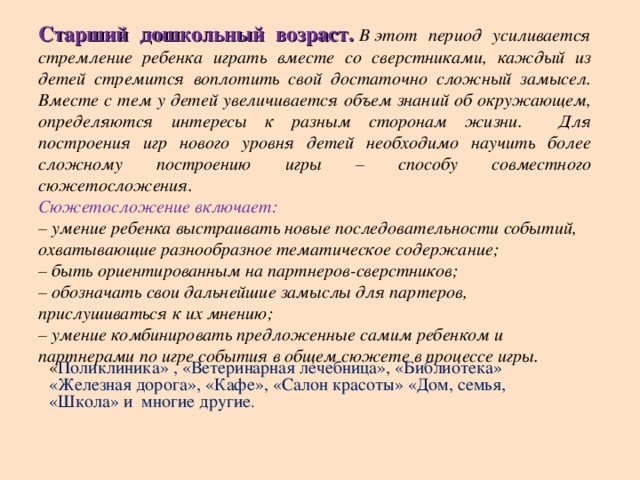 Старший дошкольный возраст.   В   этот период усиливается стремление ребенка играть вместе со сверстниками, каждый из детей стремится воплотить свой достаточно сложный замысел. Вместе с тем у детей увеличивается объем знаний об окружающем, определяются интересы к разным сторонам жизни. Для построения игр нового уровня детей необходимо научить более сложному построению игры – способу совместного сюжетосложения. Сюжетосложение включает:  – умение ребенка выстраивать новые последовательности событий, охватывающие разнообразное тематическое содержание;  – быть ориентированным на партнеров-сверстников;  – обозначать свои дальнейшие замыслы для партеров, прислушиваться к их мнению;  – умение комбинировать предложенные самим ребенком и партнерами по игре события в общем сюжете в процессе игры. « Поликлиника» , «Ветеринарная лечебница», «Библиотека» «Железная дорога», «Кафе», «Салон красоты» «Дом, семья, «Школа» и многие другие .