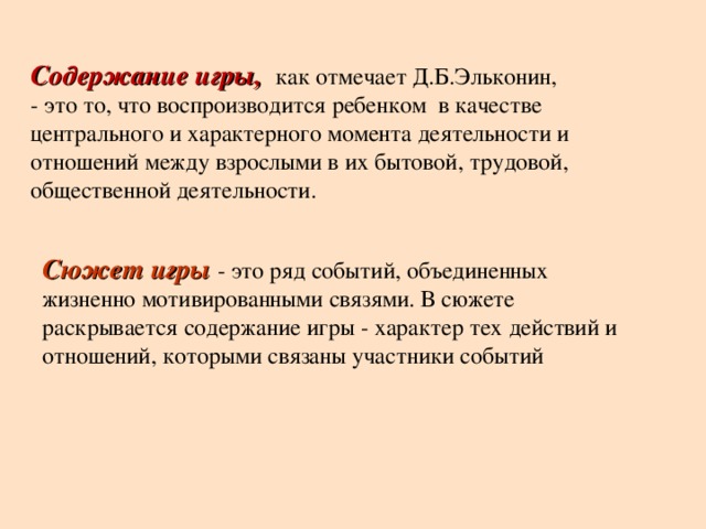 Содержание игры,  как отмечает Д.Б.Эльконин, - это то, что воспроизводится ребенком в качестве центрального и характерного момента деятельности и отношений между взрослыми в их бытовой, трудовой, общественной деятельности. Сюжет игры - это ряд событий, объединенных жизненно мотивированными связями. В сюжете раскрывается содержание игры - характер тех действий и отношений, которыми связаны участники событий