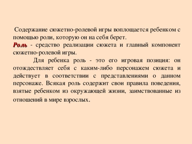 Содержание сюжетно-ролевой игры воплощается ребенком с помощью роли, которую он на себя берет. Роль - средство реализации сюжета и главный компонент сюжетно-ролевой игры.  Для ребенка роль - это его игровая позиция: он отождествляет себя с каким-либо персонажем сюжета и действует в соответствии с представлениями о данном персонаже. Всякая роль содержит свои правила поведения, взятые ребенком из окружающей жизни, заимствованные из отношений в мире взрослых .