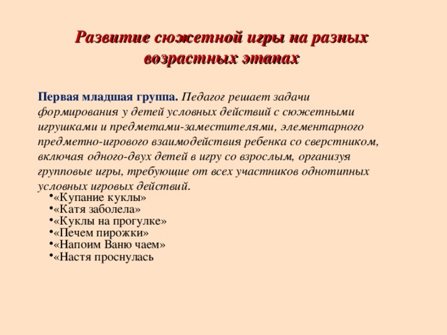 Развитие сюжетной игры на разных возрастных этапах Первая младшая группа.   Педагог решает задачи формирования у детей условных действий с сюжетными игрушками и предметами-заместителями, элементарного предметно-игрового взаимодействия ребенка со сверстником, включая одного-двух детей в игру со взрослым, организуя групповые игры, требующие от всех участников однотипных условных игровых действий .