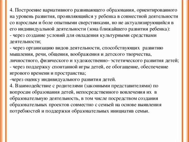 4. Построение вариативного развивающего образования, ориентированного на уровень развития, проявляющийся у ребенка в совместной деятельности со взрослым и боле опытными сверстниками, но не актуализирующийся в его индивидуальной деятельности (зона ближайшего развития ребенка): - через создание условий для овладения культурными средствами деятельности; - через организацию видов деятельности, способствующих развитию мышления, речи, общения, воображения и детского творчества, личностного, физического и художественно- эстетического развития детей; - через поддержку спонтанной игры детей, ее обогащение, обеспечение игрового времени и пространства; -через оценку индивидуального развития детей. 4. Взаимодействие с родителями (законными представителями) по вопросам образования детей, непосредственного вовлечения их в образовательную деятельность, в том числе посредством создания образовательных проектов совместно с семьей на основе выявления потребностей и поддержки образовательных инициатив семьи.